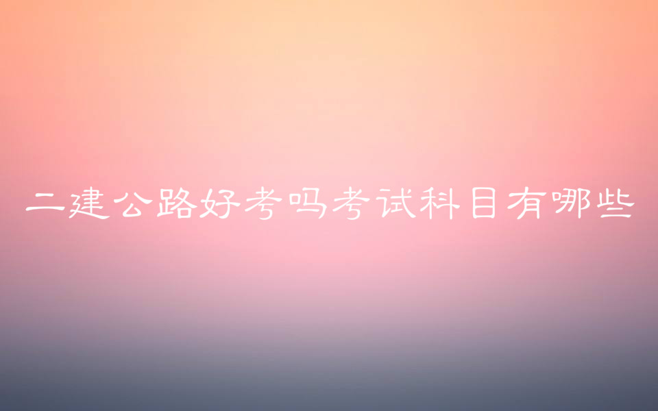 二建公路好考嗎考試科目有哪些?二建公路和市政哪個好考?
