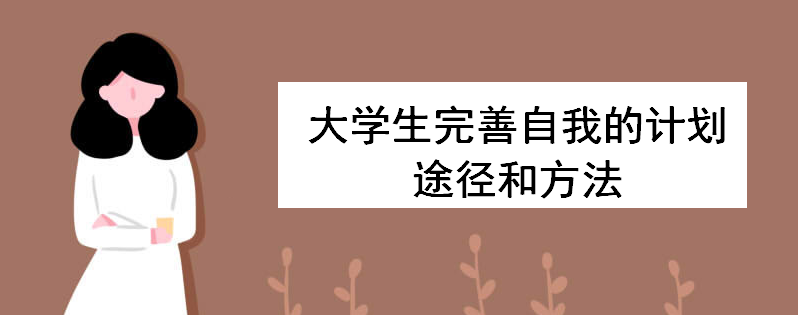 大學生完善自我的計劃途徑和方法有哪些?淺談大學生涯規劃重要性