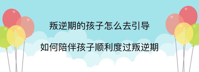 叛逆期的孩子怎么去引導?如何陪孩子順利度過叛逆期?溝通很重要!