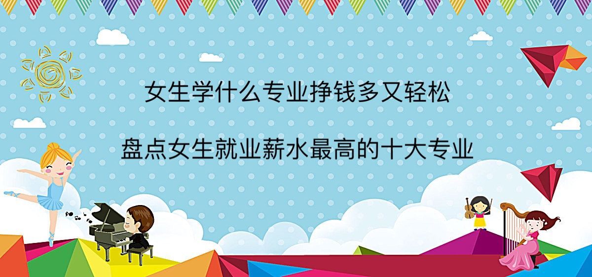 女生學什么專業掙錢多又輕松?盤點女生就業薪水最高的十大專業